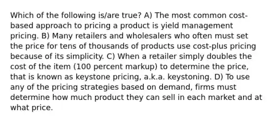 Which of the following is/are true? A) The most common cost-based approach to pricing a product is yield management pricing. B) Many retailers and wholesalers who often must set the price for tens of thousands of products use cost-plus pricing because of its simplicity. C) When a retailer simply doubles the cost of the item (100 percent markup) to determine the price, that is known as keystone pricing, a.k.a. keystoning. D) To use any of the pricing strategies based on demand, firms must determine how much product they can sell in each market and at what price.