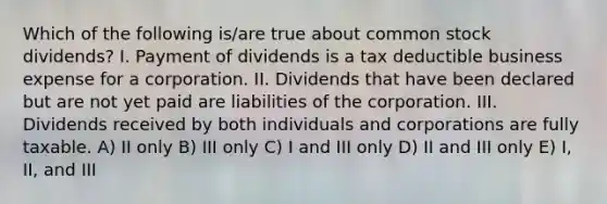 Which of the following is/are true about common stock dividends? I. Payment of dividends is a tax deductible business expense for a corporation. II. Dividends that have been declared but are not yet paid are liabilities of the corporation. III. Dividends received by both individuals and corporations are fully taxable. A) II only B) III only C) I and III only D) II and III only E) I, II, and III