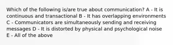 Which of the following is/are true about communication? A - It is continuous and transactional B - It has overlapping environments C - Communicators are simultaneously sending and receiving messages D - It is distorted by physical and psychological noise E - All of the above