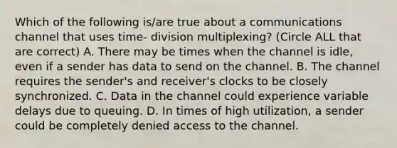 Which of the following is/are true about a communications channel that uses time- division multiplexing? (Circle ALL that are correct) A. There may be times when the channel is idle, even if a sender has data to send on the channel. B. The channel requires the sender's and receiver's clocks to be closely synchronized. C. Data in the channel could experience variable delays due to queuing. D. In times of high utilization, a sender could be completely denied access to the channel.