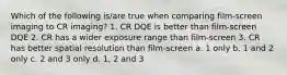 Which of the following is/are true when comparing film-screen imaging to CR imaging? 1. CR DQE is better than film-screen DQE 2. CR has a wider exposure range than film-screen 3. CR has better spatial resolution than film-screen a. 1 only b. 1 and 2 only c. 2 and 3 only d. 1, 2 and 3