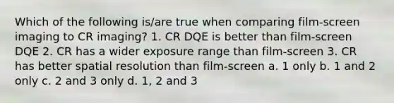 Which of the following is/are true when comparing film-screen imaging to CR imaging? 1. CR DQE is better than film-screen DQE 2. CR has a wider exposure range than film-screen 3. CR has better spatial resolution than film-screen a. 1 only b. 1 and 2 only c. 2 and 3 only d. 1, 2 and 3