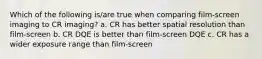 Which of the following is/are true when comparing film-screen imaging to CR imaging? a. CR has better spatial resolution than film-screen b. CR DQE is better than film-screen DQE c. CR has a wider exposure range than film-screen