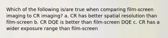 Which of the following is/are true when comparing film-screen imaging to CR imaging? a. CR has better spatial resolution than film-screen b. CR DQE is better than film-screen DQE c. CR has a wider exposure range than film-screen