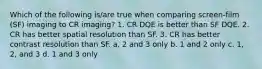 Which of the following is/are true when comparing screen-film (SF) imaging to CR imaging? 1. CR DQE is better than SF DQE. 2. CR has better spatial resolution than SF. 3. CR has better contrast resolution than SF. a. 2 and 3 only b. 1 and 2 only c. 1, 2, and 3 d. 1 and 3 only