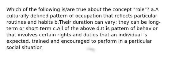 Which of the following is/are true about the concept "role"? a.A culturally defined pattern of occupation that reflects particular routines and habits b.Their duration can vary; they can be long-term or short-term c.All of the above d.It is pattern of behavior that involves certain rights and duties that an individual is expected, trained and encouraged to perform in a particular social situation