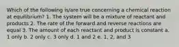 Which of the following is/are true concerning a chemical reaction at equilibrium? 1. The system will be a mixture of reactant and products 2. The rate of the forward and reverse reactions are equal 3. The amount of each reactant and product is constant a. 1 only b. 2 only c. 3 only d. 1 and 2 e. 1, 2, and 3