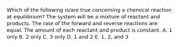 Which of the following is/are true concerning a chemical reaction at equilibrium? The system will be a mixture of reactant and products. The rate of the forward and reverse reactions are equal. The amount of each reactant and product is constant. A. 1 only B. 2 only C. 3 only D. 1 and 2 E. 1, 2, and 3