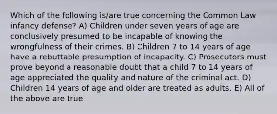 Which of the following is/are true concerning the Common Law infancy defense? A) Children under seven years of age are conclusively presumed to be incapable of knowing the wrongfulness of their crimes. B) Children 7 to 14 years of age have a rebuttable presumption of incapacity. C) Prosecutors must prove beyond a reasonable doubt that a child 7 to 14 years of age appreciated the quality and nature of the criminal act. D) Children 14 years of age and older are treated as adults. E) All of the above are true