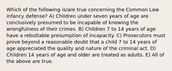 Which of the following is/are true concerning the Common Law infancy defense? A) Children under seven years of age are conclusively presumed to be incapable of knowing the wrongfulness of their crimes. B) Children 7 to 14 years of age have a rebuttable presumption of incapacity. C) Prosecutors must prove beyond a reasonable doubt that a child 7 to 14 years of age appreciated the quality and nature of the criminal act. D) Children 14 years of age and older are treated as adults. E) All of the above are true.