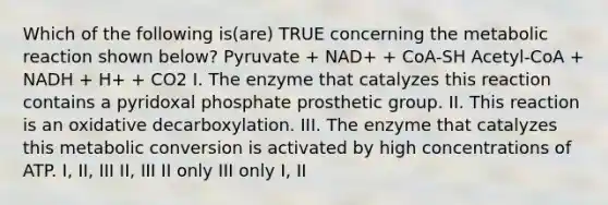 Which of the following is(are) TRUE concerning the metabolic reaction shown below? Pyruvate + NAD+ + CoA-SH Acetyl-CoA + NADH + H+ + CO2 I. The enzyme that catalyzes this reaction contains a pyridoxal phosphate prosthetic group. II. This reaction is an oxidative decarboxylation. III. The enzyme that catalyzes this metabolic conversion is activated by high concentrations of ATP. I, II, III II, III II only III only I, II