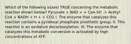 Which of the following is(are) TRUE concerning the metabolic reaction shown below? Pyruvate + NAD + + CoA-SH -> Acetyl-CoA + NADH + H + + CO2 I. The enzyme that catalyzes this reaction contains a pyridoxal phosphate prosthetic group. II. This reaction is an oxidative decarboxylation. III. The enzyme that catalyzes this metabolic conversion is activated by high concentrations of ATP.