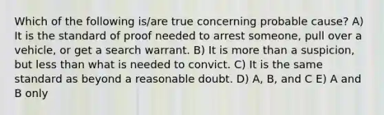 Which of the following is/are true concerning probable cause? A) It is the standard of proof needed to arrest someone, pull over a vehicle, or get a search warrant. B) It is more than a suspicion, but less than what is needed to convict. C) It is the same standard as beyond a reasonable doubt. D) A, B, and C E) A and B only