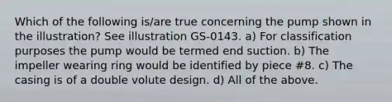 Which of the following is/are true concerning the pump shown in the illustration? See illustration GS-0143. a) For classification purposes the pump would be termed end suction. b) The impeller wearing ring would be identified by piece #8. c) The casing is of a double volute design. d) All of the above.