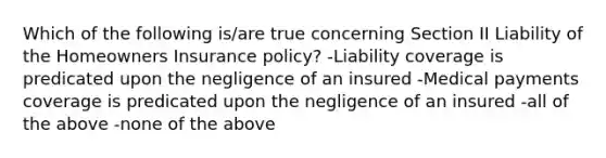 Which of the following is/are true concerning Section II Liability of the Homeowners Insurance policy? -Liability coverage is predicated upon the negligence of an insured -Medical payments coverage is predicated upon the negligence of an insured -all of the above -none of the above