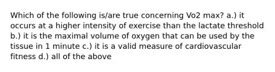 Which of the following is/are true concerning Vo2 max? a.) it occurs at a higher intensity of exercise than the lactate threshold b.) it is the maximal volume of oxygen that can be used by the tissue in 1 minute c.) it is a valid measure of cardiovascular fitness d.) all of the above