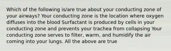 Which of the following is/are true about your conducting zone of your airways? Your conducting zone is the location where oxygen diffuses into the blood Surfactant is produced by cells in your conducting zone and prevents your trachea from collapsing Your conducting zone serves to filter, warm, and humidify the air coming into your lungs. All the above are true