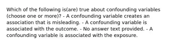 Which of the following is(are) true about confounding variables (choose one or more)? - A confounding variable creates an association that is misleading. - A confounding variable is associated with the outcome. - No answer text provided. - A confounding variable is associated with the exposure.