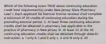 Which of the following is/are TRUE about continuing education credit hour requirement(s) under New Jersey State Pharmacy Law? I. Each applicant for biennial license renewal shall complete a minimum of 30 credits of continuing education during the preceding biennial period. II. At least three continuing education credits shall be obtained in pharmacy law applicable to the practice of pharmacy in New Jersey. III. At least 15 of the 30 continuing education credits shall be obtained through didactic instruction. a. I only b. I and II only c. II and III only d. All