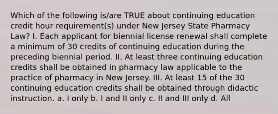 Which of the following is/are TRUE about continuing education credit hour requirement(s) under New Jersey State Pharmacy Law? I. Each applicant for biennial license renewal shall complete a minimum of 30 credits of continuing education during the preceding biennial period. II. At least three continuing education credits shall be obtained in pharmacy law applicable to the practice of pharmacy in New Jersey. III. At least 15 of the 30 continuing education credits shall be obtained through didactic instruction. a. I only b. I and II only c. II and III only d. All