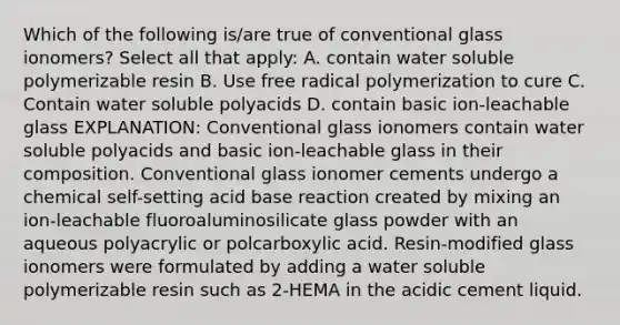 Which of the following is/are true of conventional glass ionomers? Select all that apply: A. contain water soluble polymerizable resin B. Use free radical polymerization to cure C. Contain water soluble polyacids D. contain basic ion-leachable glass EXPLANATION: Conventional glass ionomers contain water soluble polyacids and basic ion-leachable glass in their composition. Conventional glass ionomer cements undergo a chemical self-setting acid base reaction created by mixing an ion-leachable fluoroaluminosilicate glass powder with an aqueous polyacrylic or polcarboxylic acid. Resin-modified glass ionomers were formulated by adding a water soluble polymerizable resin such as 2-HEMA in the acidic cement liquid.