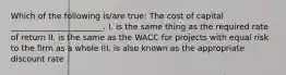 Which of the following is/are true: The cost of capital _______________________. I. is the same thing as the required rate of return II. is the same as the WACC for projects with equal risk to the firm as a whole III. is also known as the appropriate discount rate