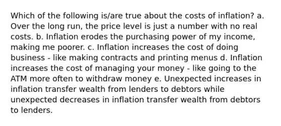 Which of the following is/are true about the costs of inflation? a. Over the long run, the price level is just a number with no real costs. b. Inflation erodes the purchasing power of my income, making me poorer. c. Inflation increases the cost of doing business - like making contracts and printing menus d. Inflation increases the cost of managing your money - like going to the ATM more often to withdraw money e. Unexpected increases in inflation transfer wealth from lenders to debtors while unexpected decreases in inflation transfer wealth from debtors to lenders.