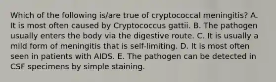 Which of the following is/are true of cryptococcal meningitis? A. It is most often caused by Cryptococcus gattii. B. The pathogen usually enters the body via the digestive route. C. It is usually a mild form of meningitis that is self-limiting. D. It is most often seen in patients with AIDS. E. The pathogen can be detected in CSF specimens by simple staining.