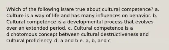 Which of the following is/are true about cultural competence? a. Culture is a way of life and has many influences on behavior. b. Cultural competence is a developmental process that evolves over an extended period. c. Cultural competence is a dichotomous concept between cultural destructiveness and cultural proficiency. d. a and b e. a, b, and c