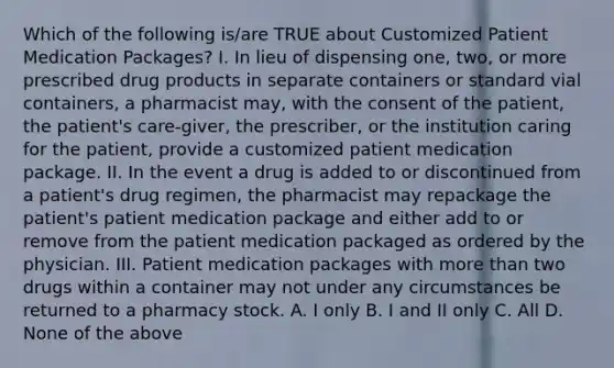 Which of the following is/are TRUE about Customized Patient Medication Packages? I. In lieu of dispensing one, two, or more prescribed drug products in separate containers or standard vial containers, a pharmacist may, with the consent of the patient, the patient's care-giver, the prescriber, or the institution caring for the patient, provide a customized patient medication package. II. In the event a drug is added to or discontinued from a patient's drug regimen, the pharmacist may repackage the patient's patient medication package and either add to or remove from the patient medication packaged as ordered by the physician. III. Patient medication packages with <a href='https://www.questionai.com/knowledge/keWHlEPx42-more-than' class='anchor-knowledge'>more than</a> two drugs within a container may not under any circumstances be returned to a pharmacy stock. A. I only B. I and II only C. All D. None of the above