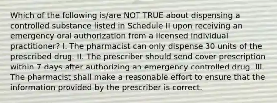 Which of the following is/are NOT TRUE about dispensing a controlled substance listed in Schedule II upon receiving an emergency oral authorization from a licensed individual practitioner? I. The pharmacist can only dispense 30 units of the prescribed drug. II. The prescriber should send cover prescription within 7 days after authorizing an emergency controlled drug. III. The pharmacist shall make a reasonable effort to ensure that the information provided by the prescriber is correct.