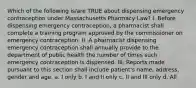 Which of the following is/are TRUE about dispensing emergency contraception under Massachusetts Pharmacy Law? I. Before dispensing emergency contraception, a pharmacist shall complete a training program approved by the commissioner on emergency contraception. II. A pharmacist dispensing emergency contraception shall annually provide to the department of public health the number of times such emergency contraception is dispensed. III. Reports made pursuant to this section shall include patient's name, address, gender and age. a. I only b. I and II only c. II and III only d. All