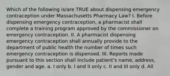 Which of the following is/are TRUE about dispensing emergency contraception under Massachusetts Pharmacy Law? I. Before dispensing emergency contraception, a pharmacist shall complete a training program approved by the commissioner on emergency contraception. II. A pharmacist dispensing emergency contraception shall annually provide to the department of public health the number of times such emergency contraception is dispensed. III. Reports made pursuant to this section shall include patient's name, address, gender and age. a. I only b. I and II only c. II and III only d. All