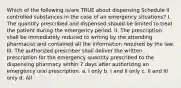 Which of the following is/are TRUE about dispensing Schedule II controlled substances in the case of an emergency situations? I. The quantity prescribed and dispensed should be limited to treat the patient during the emergency period. II. The prescription shall be immediately reduced to writing by the attending pharmacist and contained all the information required by the law. III. The authorized prescriber shall deliver the written prescription for the emergency quantity prescribed to the dispensing pharmacy within 7 days after authorizing an emergency oral prescription. a. I only b. I and II only c. II and III only d. All