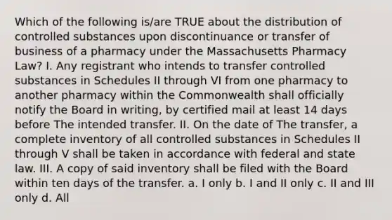 Which of the following is/are TRUE about the distribution of controlled substances upon discontinuance or transfer of business of a pharmacy under the Massachusetts Pharmacy Law? I. Any registrant who intends to transfer controlled substances in Schedules II through VI from one pharmacy to another pharmacy within the Commonwealth shall officially notify the Board in writing, by certified mail at least 14 days before The intended transfer. II. On the date of The transfer, a complete inventory of all controlled substances in Schedules II through V shall be taken in accordance with federal and state law. III. A copy of said inventory shall be filed with the Board within ten days of the transfer. a. I only b. I and II only c. II and III only d. All