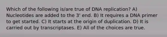 Which of the following is/are true of DNA replication? A) Nucleotides are added to the 3' end. B) It requires a DNA primer to get started. C) It starts at the origin of duplication. D) It is carried out by transcriptases. E) All of the choices are true.