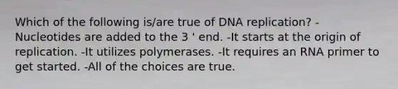 Which of the following is/are true of DNA replication? -Nucleotides are added to the 3 ' end. -It starts at the origin of replication. -It utilizes polymerases. -It requires an RNA primer to get started. -All of the choices are true.