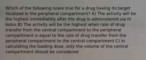 Which of the following is/are true for a drug having its target localized in the peripheral compartment? A) The activity will be the highest immediately after the drug is administered via IV bolus B) The activity will be the highest when rate of drug transfer from the central compartment to the peripheral compartment is equal to the rate of drug transfer from the peripheral compartment to the central compartment C) In calculating the loading dose, only the volume of the central compartment should be considered