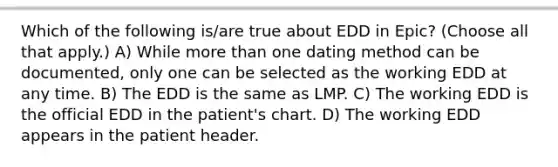 Which of the following is/are true about EDD in Epic? (Choose all that apply.) A) While more than one dating method can be documented, only one can be selected as the working EDD at any time. B) The EDD is the same as LMP. C) The working EDD is the official EDD in the patient's chart. D) The working EDD appears in the patient header.