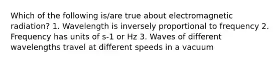 Which of the following is/are true about electromagnetic radiation? 1. Wavelength is inversely proportional to frequency 2. Frequency has units of s-1 or Hz 3. Waves of different wavelengths travel at different speeds in a vacuum