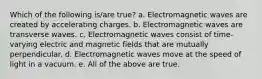 Which of the following is/are true? a. Electromagnetic waves are created by accelerating charges. b. Electromagnetic waves are transverse waves. c. Electromagnetic waves consist of time-varying electric and magnetic fields that are mutually perpendicular. d. Electromagnetic waves move at the speed of light in a vacuum. e. All of the above are true.