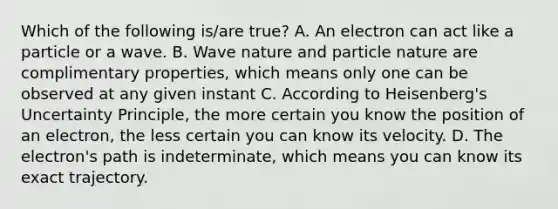 Which of the following is/are true? A. An electron can act like a particle or a wave. B. Wave nature and particle nature are complimentary properties, which means only one can be observed at any given instant C. According to Heisenberg's Uncertainty Principle, the more certain you know the position of an electron, the less certain you can know its velocity. D. The electron's path is indeterminate, which means you can know its exact trajectory.