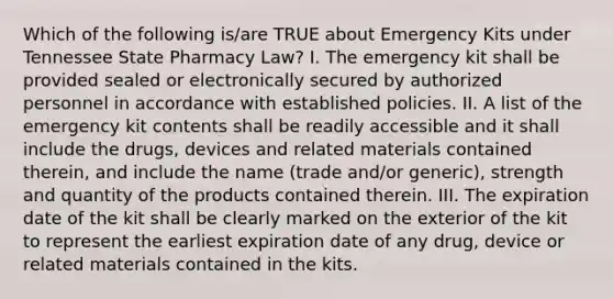 Which of the following is/are TRUE about Emergency Kits under Tennessee State Pharmacy Law? I. The emergency kit shall be provided sealed or electronically secured by authorized personnel in accordance with established policies. II. A list of the emergency kit contents shall be readily accessible and it shall include the drugs, devices and related materials contained therein, and include the name (trade and/or generic), strength and quantity of the products contained therein. III. The expiration date of the kit shall be clearly marked on the exterior of the kit to represent the earliest expiration date of any drug, device or related materials contained in the kits.