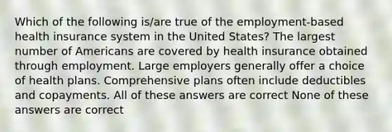 Which of the following is/are true of the employment-based health insurance system in the United States? The largest number of Americans are covered by health insurance obtained through employment. Large employers generally offer a choice of health plans. Comprehensive plans often include deductibles and copayments. All of these answers are correct None of these answers are correct