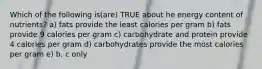 Which of the following is(are) TRUE about he energy content of nutrients? a) fats provide the least calories per gram b) fats provide 9 calories per gram c) carbohydrate and protein provide 4 calories per gram d) carbohydrates provide the most calories per gram e) b, c only