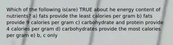 Which of the following is(are) TRUE about he energy content of nutrients? a) fats provide the least calories per gram b) fats provide 9 calories per gram c) carbohydrate and protein provide 4 calories per gram d) carbohydrates provide the most calories per gram e) b, c only