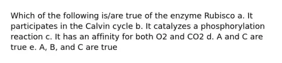 Which of the following is/are true of the enzyme Rubisco a. It participates in the Calvin cycle b. It catalyzes a phosphorylation reaction c. It has an affinity for both O2 and CO2 d. A and C are true e. A, B, and C are true