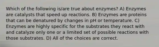 Which of the following is/are true about enzymes? A) Enzymes are catalysts that speed up reactions. B) Enzymes are proteins that can be denatured by changes in pH or temperature. C) Enzymes are highly specific for the substrates they react with and catalyze only one or a limited set of possible reactions with those substrates. D) All of the choices are correct.