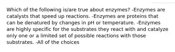 Which of the following is/are true about enzymes? -Enzymes are catalysts that speed up reactions. -Enzymes are proteins that can be denatured by changes in pH or temperature. -Enzymes are highly specific for the substrates they react with and catalyze only one or a limited set of possible reactions with those substrates. -All of the choices