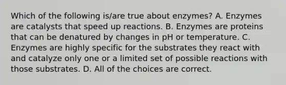 Which of the following is/are true about enzymes? A. Enzymes are catalysts that speed up reactions. B. Enzymes are proteins that can be denatured by changes in pH or temperature. C. Enzymes are highly specific for the substrates they react with and catalyze only one or a limited set of possible reactions with those substrates. D. All of the choices are correct.